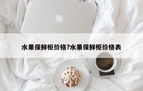 水果保鲜柜价格?水果保鲜柜价格表